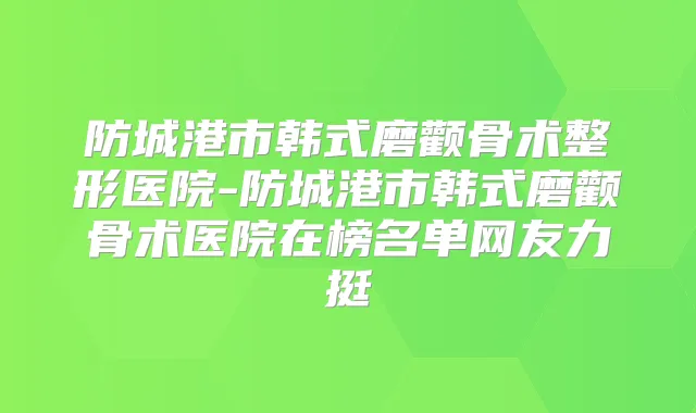 防城港市韩式磨颧骨术整形医院-防城港市韩式磨颧骨术医院在榜名单网友力挺