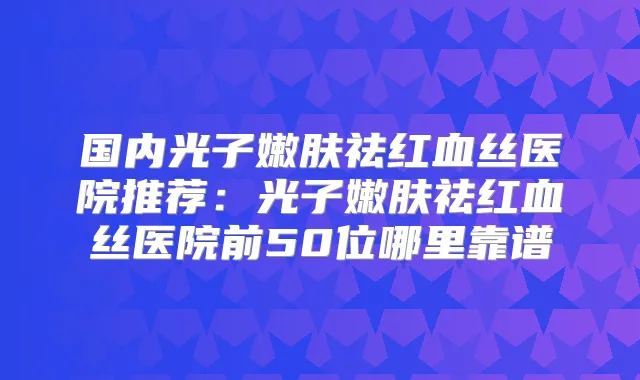国内光子嫩肤祛红血丝医院推荐：光子嫩肤祛红血丝医院前50位哪里靠谱