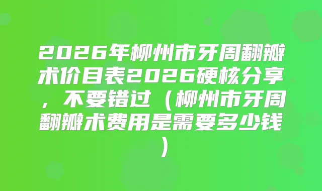 2026年柳州市牙周翻瓣术价目表2026硬核分享，不要错过（柳州市牙周翻瓣术费用是需要多少钱）