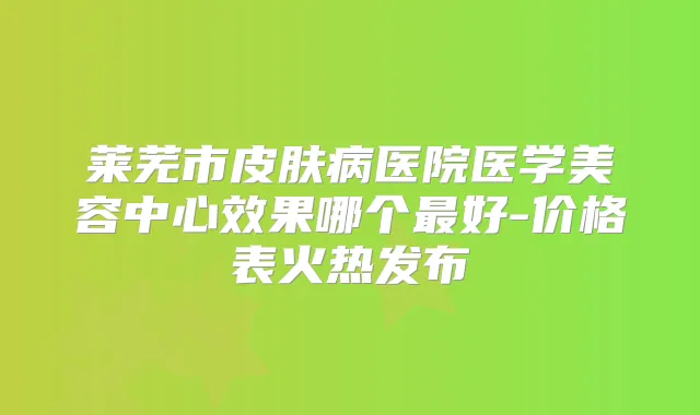 莱芜市皮肤病医院医学美容中心效果哪个好-价格表火热发布