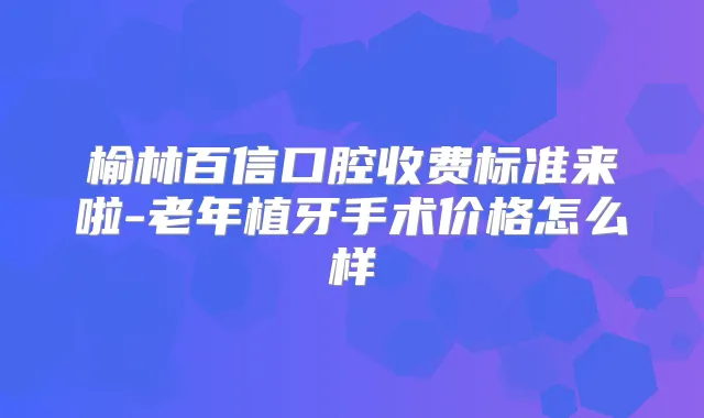 榆林百信口腔收费标准来啦-老年植牙手术价格怎么样