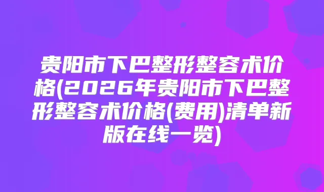 贵阳市下巴整形整容术价格(2026年贵阳市下巴整形整容术价格(费用)清单新版在线一览)