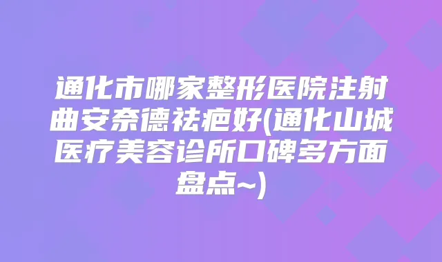 通化市哪家整形医院注射曲安奈德祛疤好(通化山城医疗美容诊所口碑多方面盘点~)