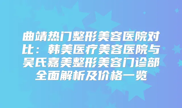 曲靖热门整形美容医院对比:韩美医疗美容医院与吴氏嘉美整形美容门诊部全面解析及价格一览