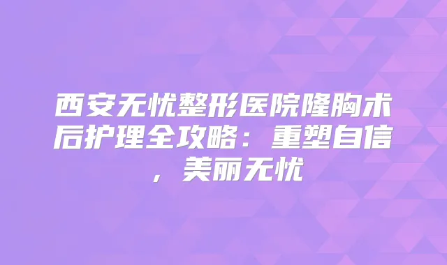西安无忧整形医院隆胸术后护理全攻略：重塑自信，美丽无忧