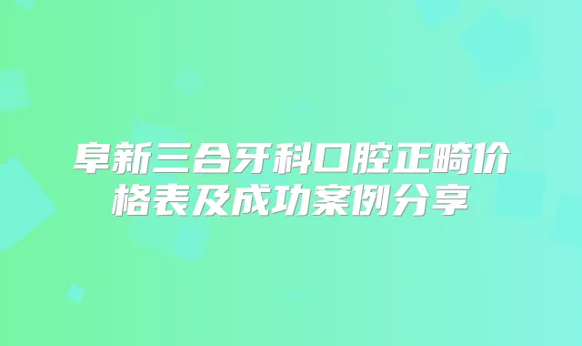 阜新三合牙科口腔正畸价格表及成功案例分享