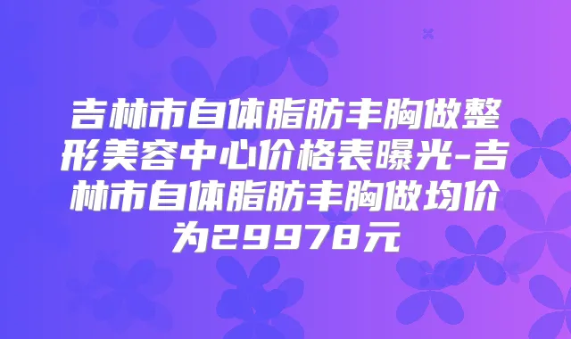 吉林市自体脂肪丰胸做整形美容中心价格表曝光-吉林市自体脂肪丰胸做均价为29978元