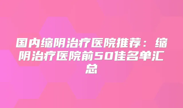 国内缩阴医院推荐：缩阴医院前50佳名单汇总