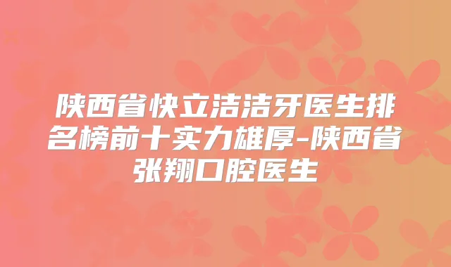 陕西省快立洁洁牙医生排名榜前十实力雄厚-陕西省张翔口腔医生