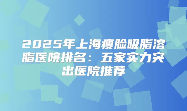 2025年上海瘦脸吸脂溶脂医院排名:五家实力突出医院推荐