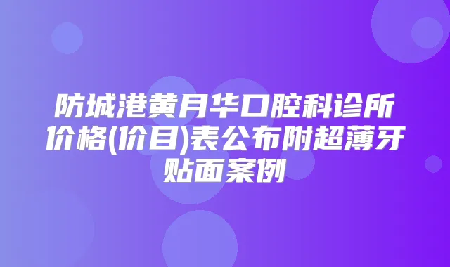 防城港黄月华口腔科诊所价格(价目)表公布附超薄牙贴面案例