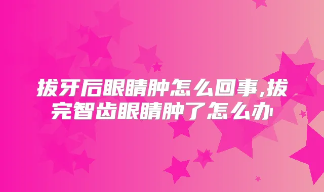 拔牙后眼睛肿怎么回事,拔完智齿眼睛肿了怎么办