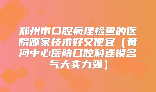 郑州市口腔病理检查的医院哪家技术好又便宜（黄河中心医院口腔科连锁名气大实力强）