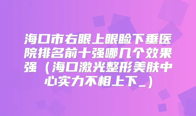 海口市右眼上眼睑下垂医院排名前十强哪几个效果强（海口激光整形美肤中心实力不相上下_）
