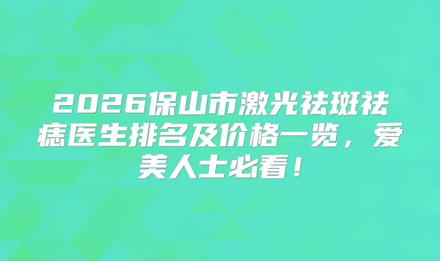 2026保山市激光祛斑祛痣医生排名及价格一览，爱美人士必看！