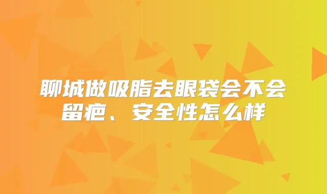 聊城做吸脂去眼袋会不会留疤、安全性怎么样