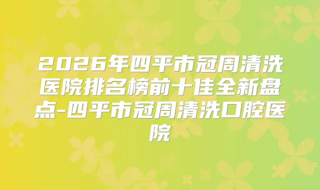 2026年四平市冠周清洗医院排名榜前十佳全新盘点-四平市冠周清洗口腔医院
