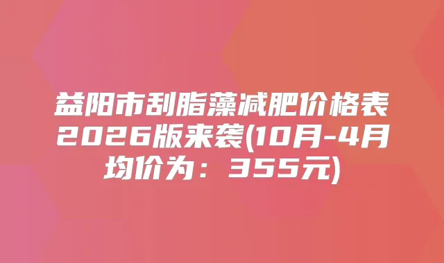 益阳市刮脂藻减肥价格表2026版来袭(10月-4月均价为：355元)