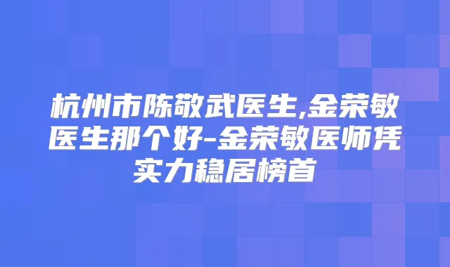 杭州市陈敬武医生,金荣敏医生那个好-金荣敏医师凭实力稳居榜首