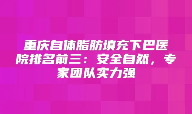 重庆自体脂肪填充下巴医院排名前三:安全自然,专家团队实力强
