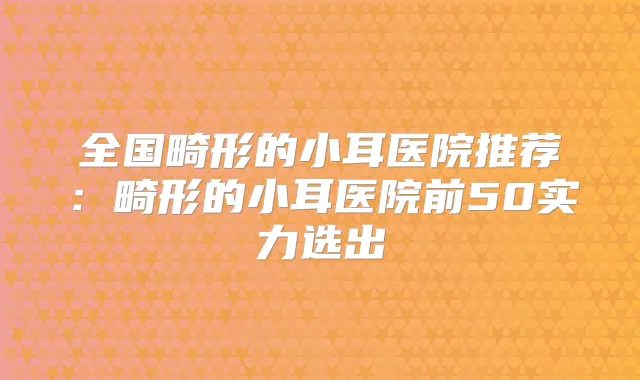 全国畸形的小耳医院推荐:畸形的小耳医院前50实力选出