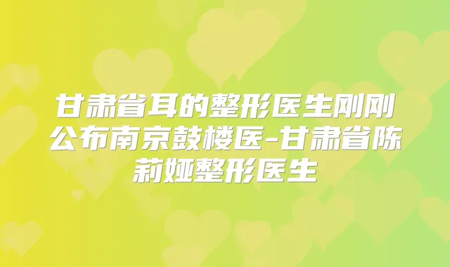 甘肃省耳的整形医生刚刚公布南京鼓楼医-甘肃省陈莉娅整形医生