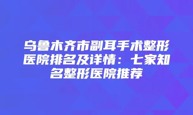 乌鲁木齐市副耳手术整形医院排名及详情：七家知名整形医院推荐