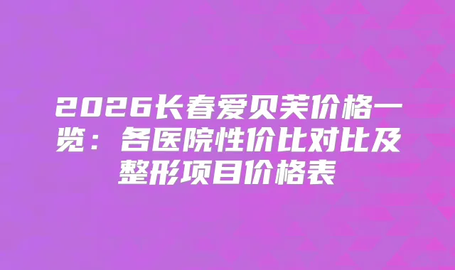 2026长春爱贝芙价格一览：各医院性价比对比及整形项目价格表