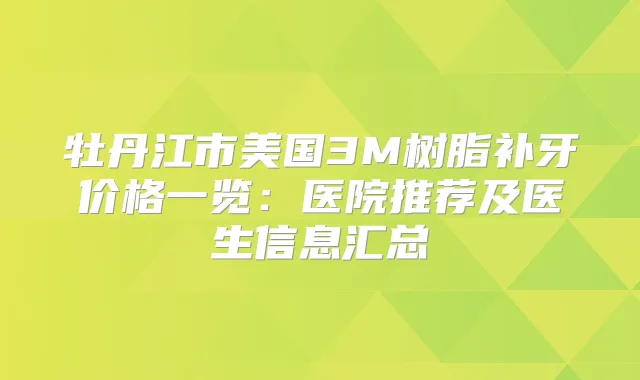 牡丹江市美国3M树脂补牙价格一览:医院推荐及医生信息汇总
