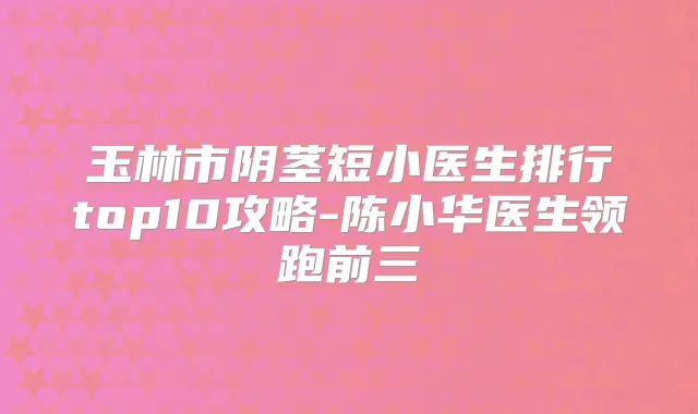 玉林市阴茎短小医生排行top10攻略-陈小华医生领跑前三