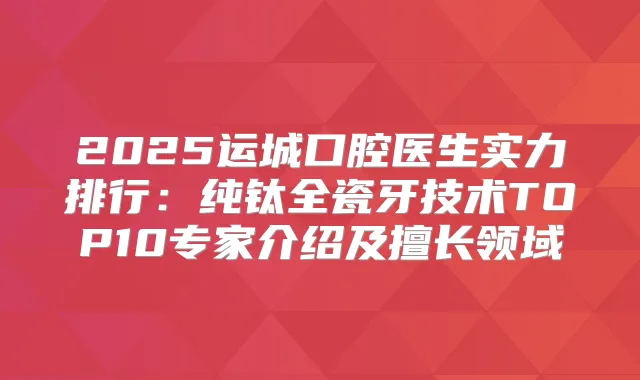 2025运城口腔医生实力排行：纯钛全瓷牙技术TOP10专家介绍及擅长领域
