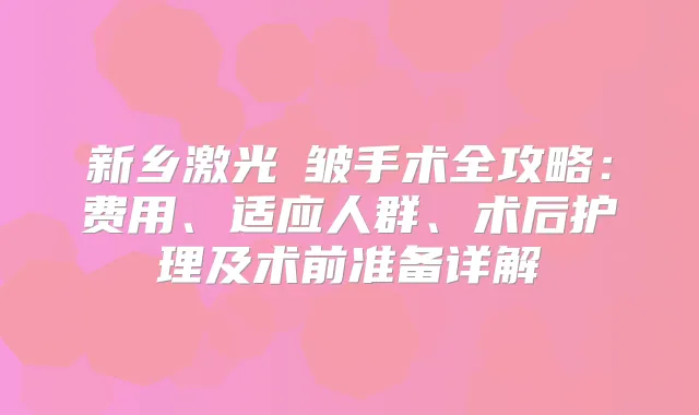 新乡激光袪皱手术全攻略：费用、适应人群、术后护理及术前准备详解