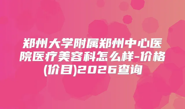 郑州大学附属郑州中心医院医疗美容科怎么样-价格(价目)2026查询