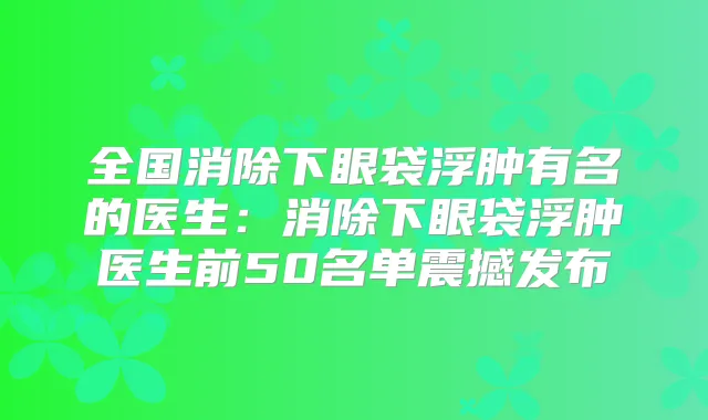 全国消除下眼袋浮肿有名的医生：消除下眼袋浮肿医生前50名单震撼发布