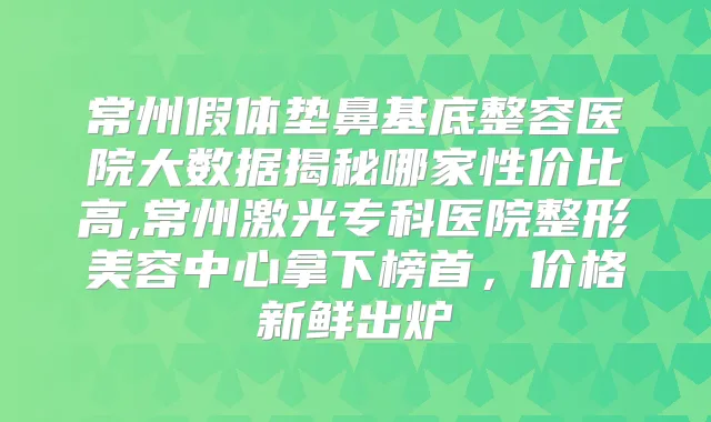 常州假体垫鼻基底整容医院大数据揭秘哪家性价比高,常州激光专科医院整形美容中心拿下榜首,价格新鲜出炉