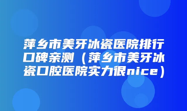 萍乡市美牙冰瓷医院排行口碑亲测(萍乡市美牙冰瓷口腔医院实力很nice)