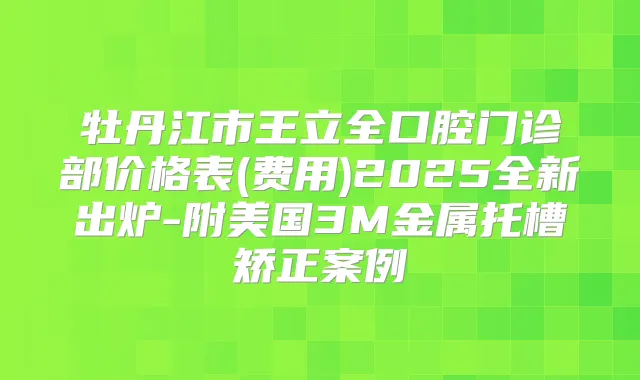 牡丹江市王立全口腔门诊部价格表(费用)2025全新出炉-附美国3M金属托槽矫正案例