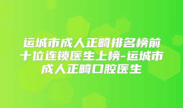 运城市成人正畸排名榜前十位连锁医生上榜-运城市成人正畸口腔医生