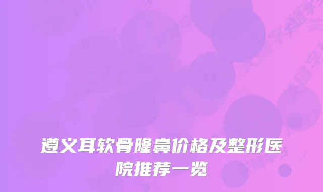 遵义耳软骨隆鼻价格及整形医院推荐一览