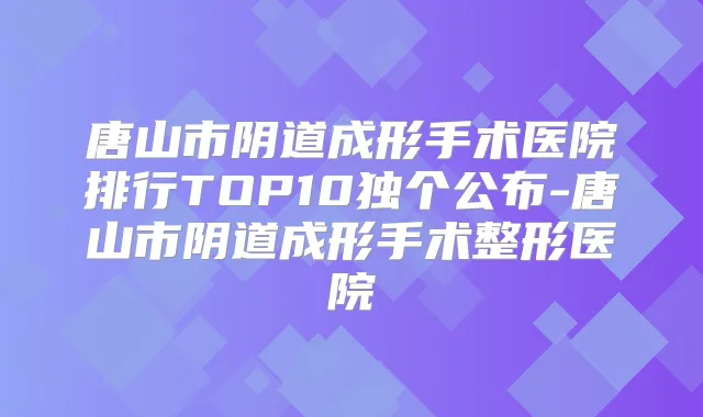 唐山市阴道成形手术医院排行TOP10独个公布-唐山市阴道成形手术整形医院