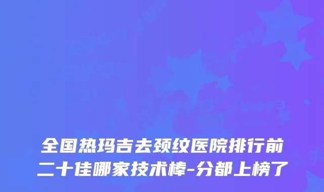 全国热玛吉去颈纹医院排行前二十佳哪家技术棒-分都上榜了
