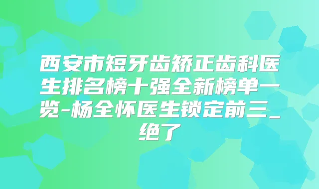 西安市短牙齿矫正齿科医生排名榜十强全新榜单一览-杨全怀医生锁定前三_绝了