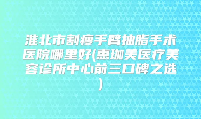 淮北市割瘦手臂抽脂手术医院哪里好(惠珈美医疗美容诊所中心前三口碑之选)