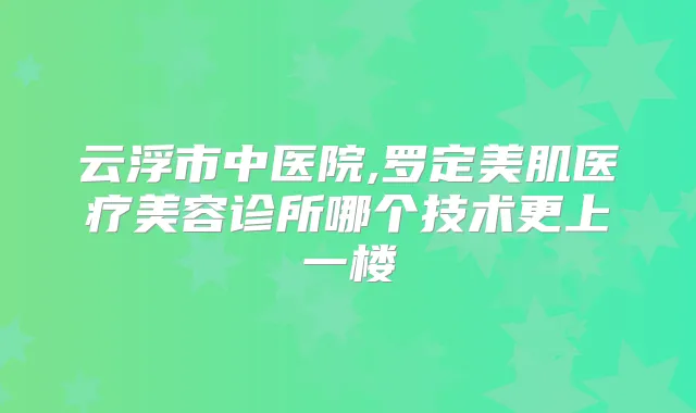 云浮市中医院,罗定美肌医疗美容诊所哪个技术更上一楼