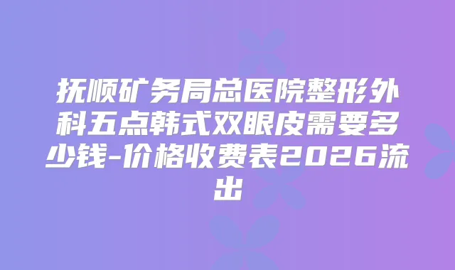 抚顺矿务局总医院整形外科五点韩式双眼皮需要多少钱-价格收费表2026流出