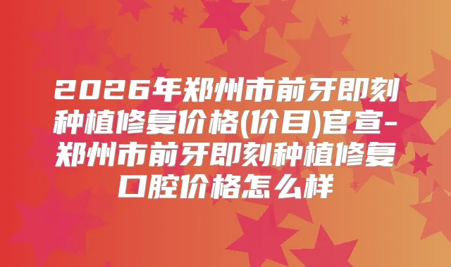 2026年郑州市前牙种植修复价格(价目)官宣-郑州市前牙种植修复口腔价格怎么样