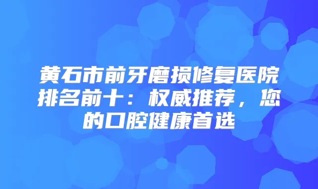 黄石市前牙磨损修复医院排名前十：推荐，您的口腔健康首选