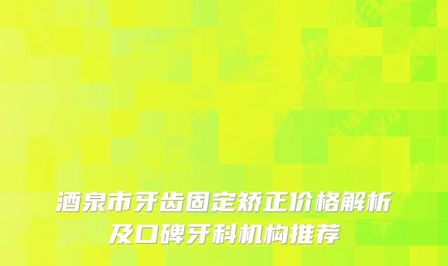 酒泉市牙齿固定矫正价格解析及口碑牙科机构推荐
