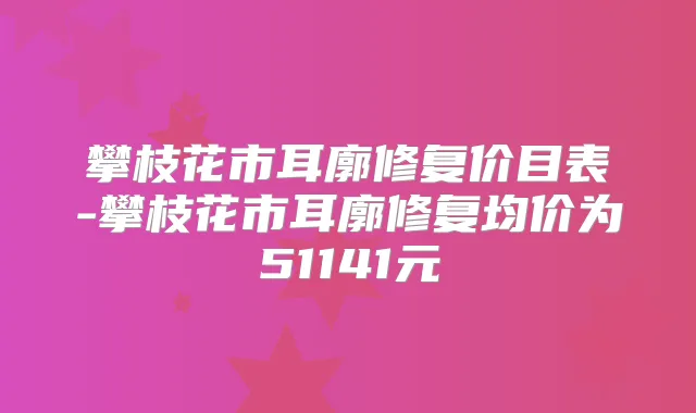 攀枝花市耳廓修复价目表-攀枝花市耳廓修复均价为51141元