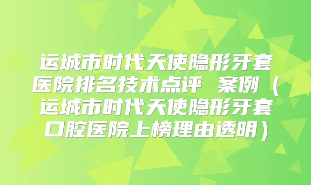 运城市时代天使隐形牙套医院排名技术点评 案例（运城市时代天使隐形牙套口腔医院上榜理由透明）